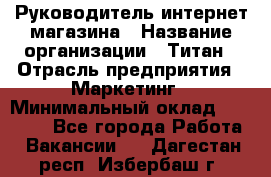 Руководитель интернет-магазина › Название организации ­ Титан › Отрасль предприятия ­ Маркетинг › Минимальный оклад ­ 26 000 - Все города Работа » Вакансии   . Дагестан респ.,Избербаш г.